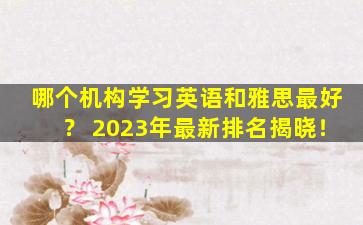 哪个机构学习英语和雅思最好？ 2023年最新排名揭晓！